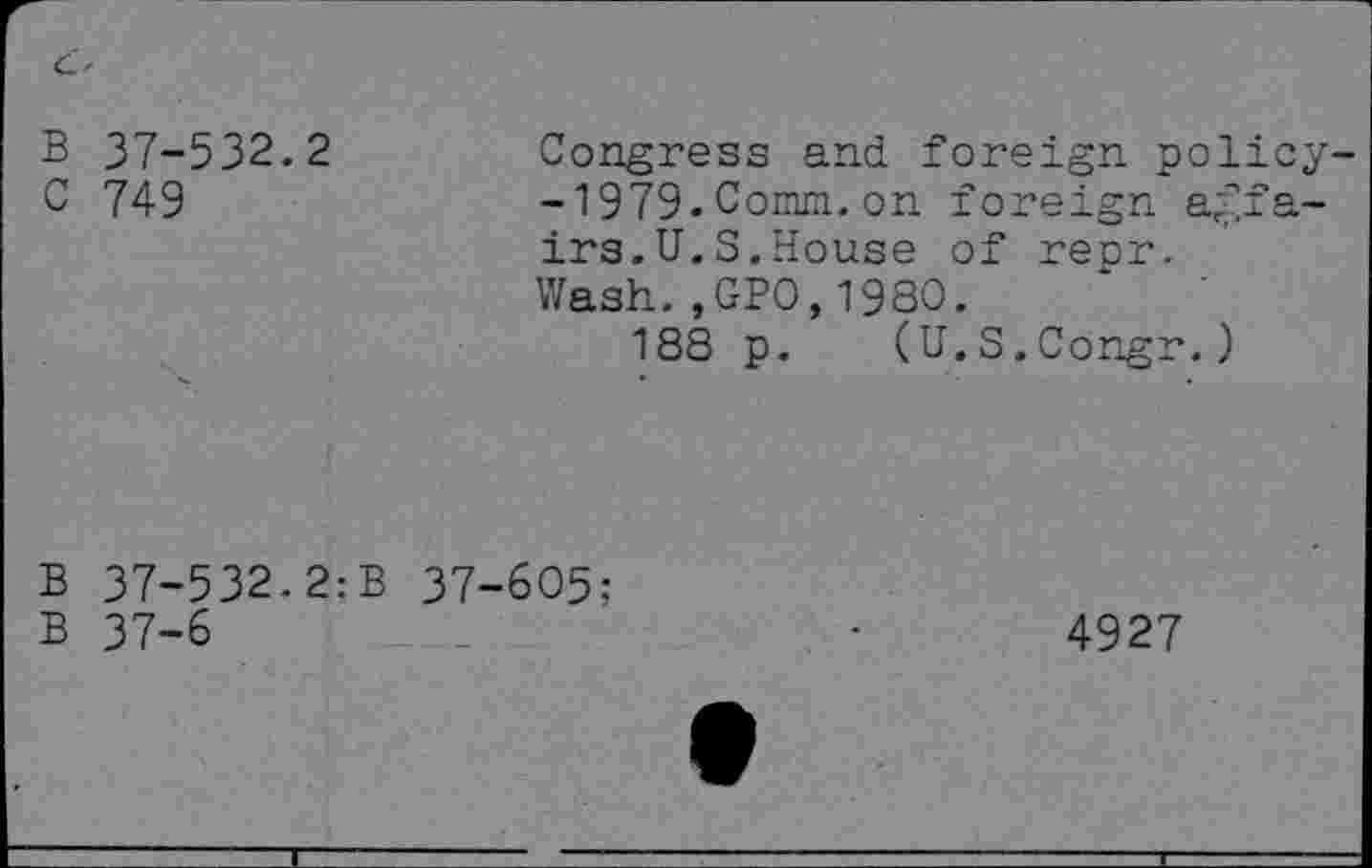 ﻿B 37-532.2
C 749
Congress and foreign policy--1979.Comm.on foreign affairs.U.S.House of repr.
Wash.,GPO,198O.
188 p. (U.S.Congr.)
B 37-532.2:B 37-605:
B 37-6
4927